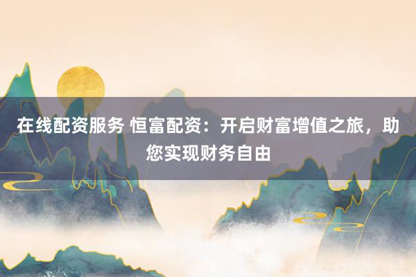 在线配资服务 恒富配资：开启财富增值之旅，助您实现财务自由