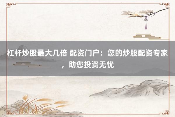 杠杆炒股最大几倍 配资门户：您的炒股配资专家，助您投资无忧