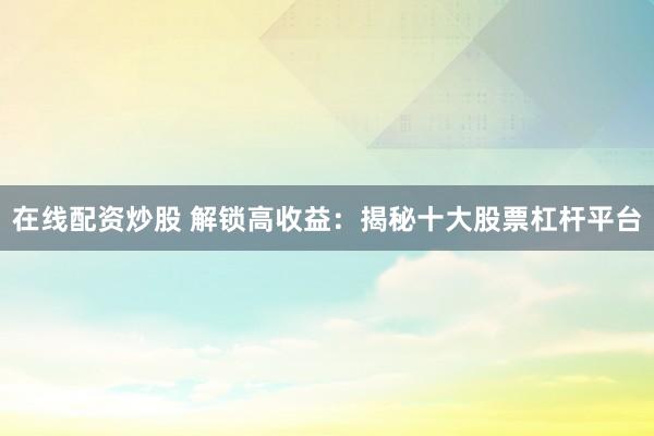 在线配资炒股 解锁高收益：揭秘十大股票杠杆平台