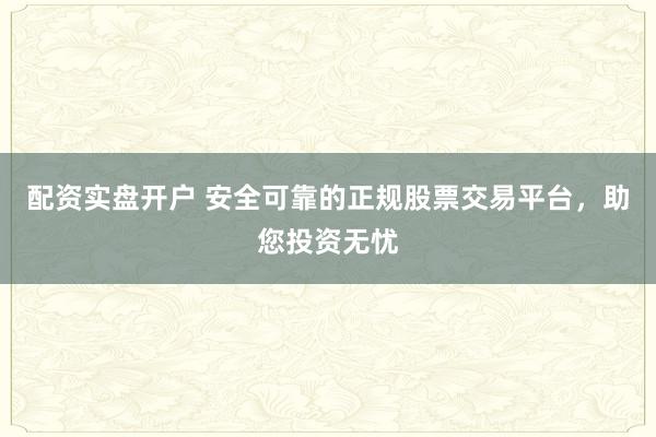 配资实盘开户 安全可靠的正规股票交易平台，助您投资无忧