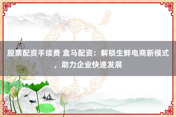 股票配资手续费 盒马配资：解锁生鲜电商新模式，助力企业快速发展