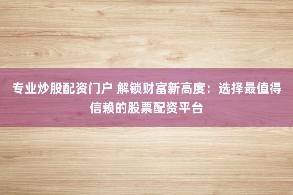 专业炒股配资门户 解锁财富新高度：选择最值得信赖的股票配资平台