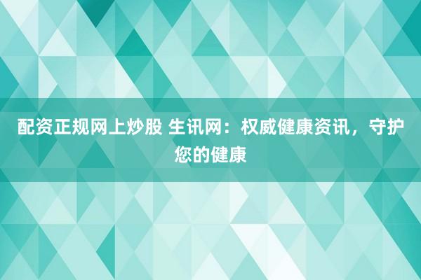 配资正规网上炒股 生讯网：权威健康资讯，守护您的健康