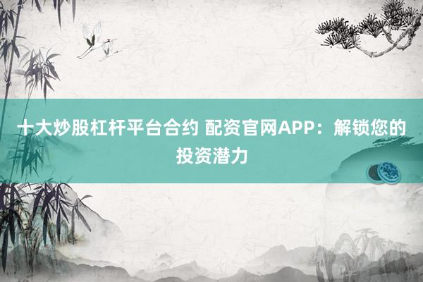 十大炒股杠杆平台合约 配资官网APP：解锁您的投资潜力