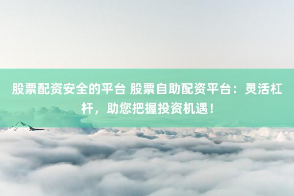 股票配资安全的平台 股票自助配资平台：灵活杠杆，助您把握投资机遇！