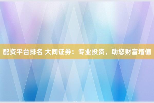 配资平台排名 大同证券：专业投资，助您财富增值