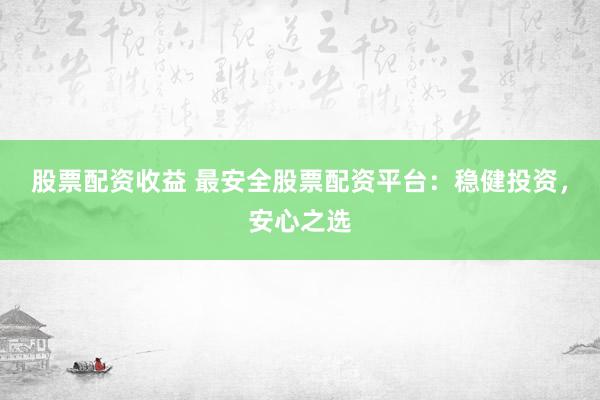 股票配资收益 最安全股票配资平台：稳健投资，安心之选