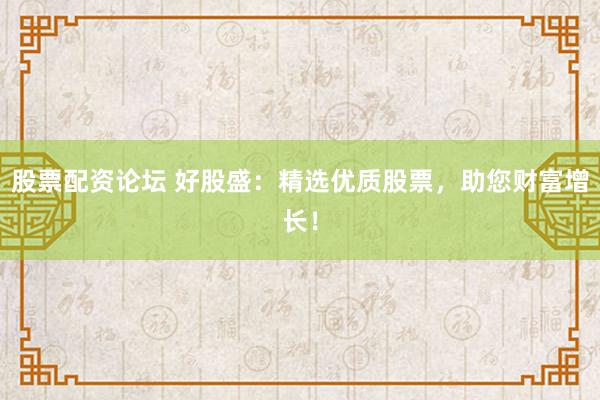 股票配资论坛 好股盛：精选优质股票，助您财富增长！