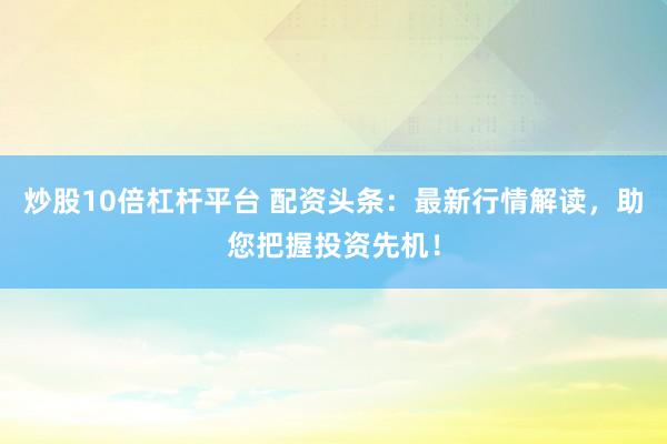 炒股10倍杠杆平台 配资头条：最新行情解读，助您把握投资先机！