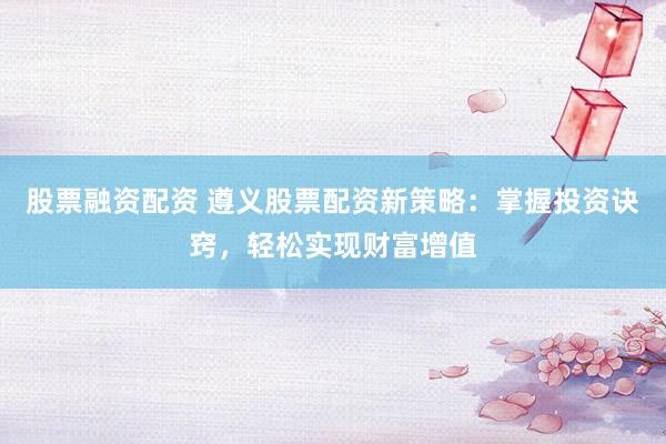 股票融资配资 遵义股票配资新策略：掌握投资诀窍，轻松实现财富增值