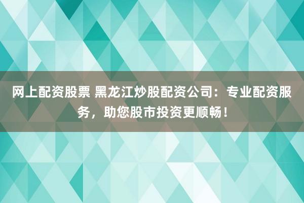 网上配资股票 黑龙江炒股配资公司：专业配资服务，助您股市投资更顺畅！