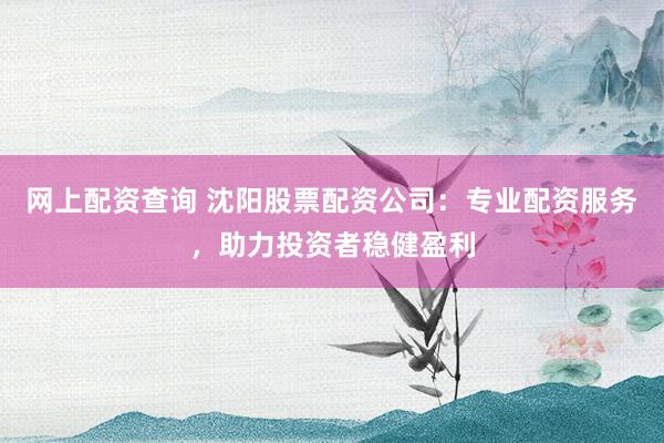网上配资查询 沈阳股票配资公司：专业配资服务，助力投资者稳健盈利