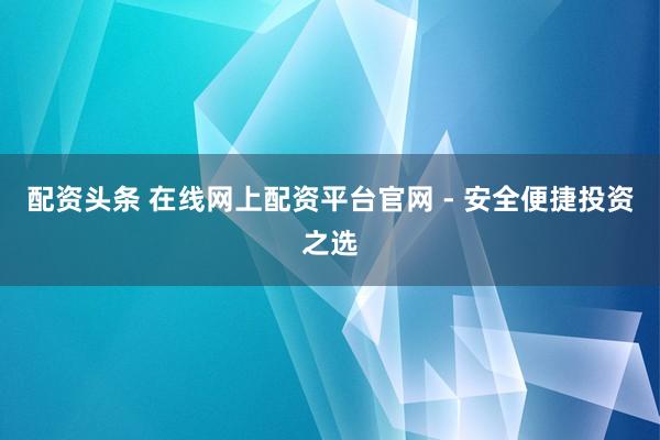 配资头条 在线网上配资平台官网 - 安全便捷投资之选