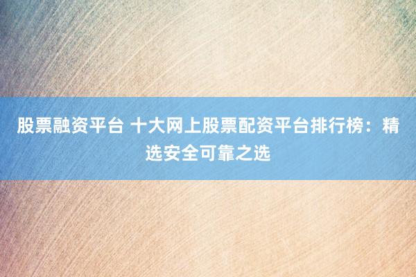 股票融资平台 十大网上股票配资平台排行榜：精选安全可靠之选