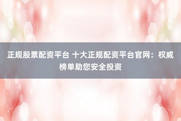 正规股票配资平台 十大正规配资平台官网：权威榜单助您安全投资