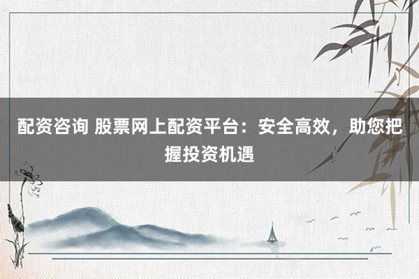 配资咨询 股票网上配资平台：安全高效，助您把握投资机遇