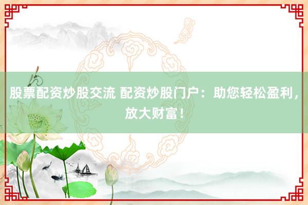 股票配资炒股交流 配资炒股门户：助您轻松盈利，放大财富！
