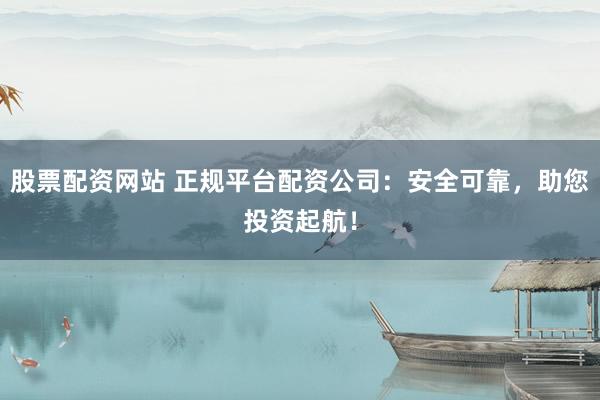 股票配资网站 正规平台配资公司：安全可靠，助您投资起航！