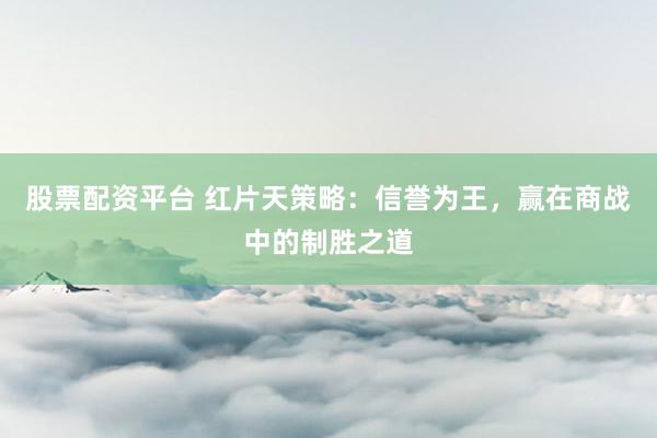 股票配资平台 红片天策略：信誉为王，赢在商战中的制胜之道