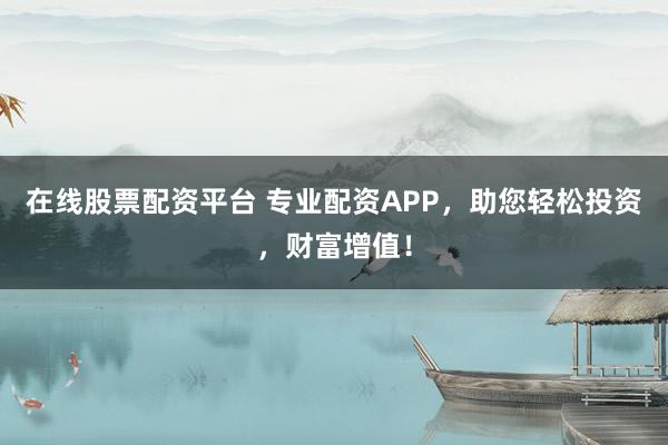 在线股票配资平台 专业配资APP，助您轻松投资，财富增值！