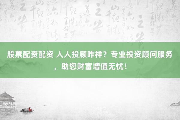 股票配资配资 人人投顾咋样？专业投资顾问服务，助您财富增值无忧！