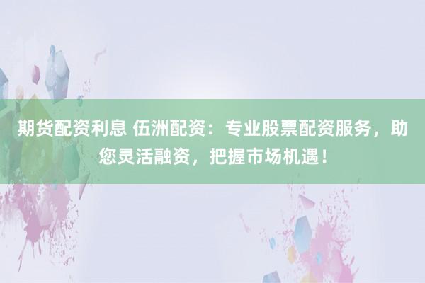 期货配资利息 伍洲配资：专业股票配资服务，助您灵活融资，把握市场机遇！