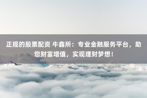 正规的股票配资 牛鑫所：专业金融服务平台，助您财富增值，实现理财梦想！
