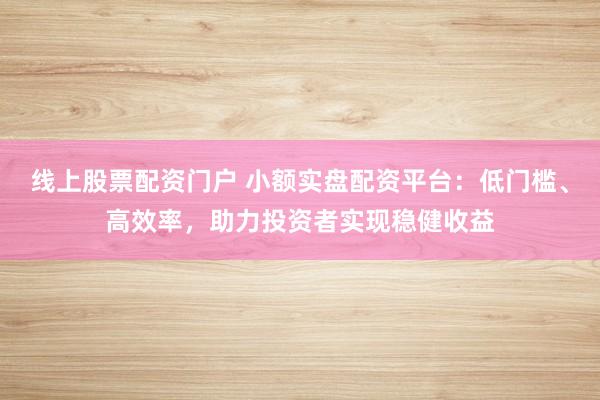 线上股票配资门户 小额实盘配资平台：低门槛、高效率，助力投资者实现稳健收益