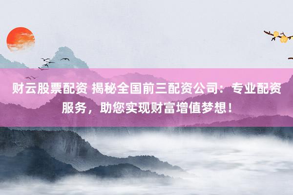 财云股票配资 揭秘全国前三配资公司：专业配资服务，助您实现财富增值梦想！