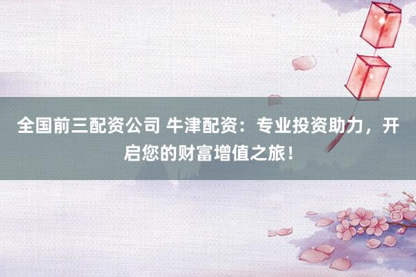 全国前三配资公司 牛津配资：专业投资助力，开启您的财富增值之旅！