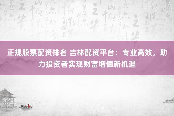 正规股票配资排名 吉林配资平台：专业高效，助力投资者实现财富增值新机遇