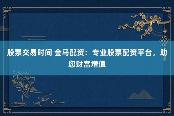 股票交易时间 金马配资：专业股票配资平台，助您财富增值
