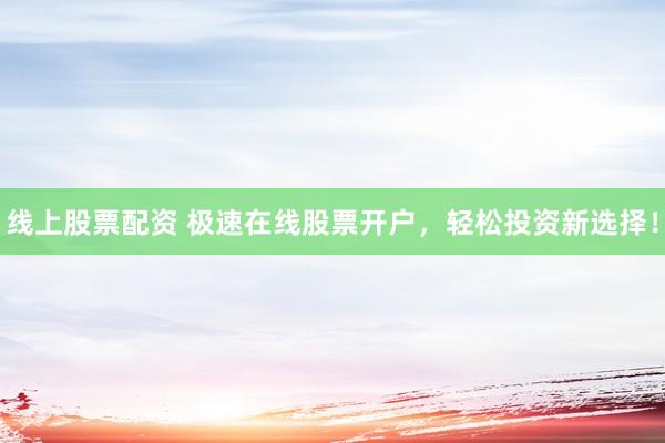 线上股票配资 极速在线股票开户，轻松投资新选择！