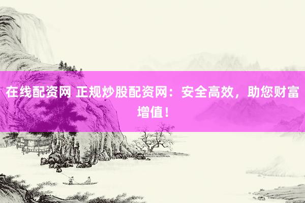 在线配资网 正规炒股配资网：安全高效，助您财富增值！
