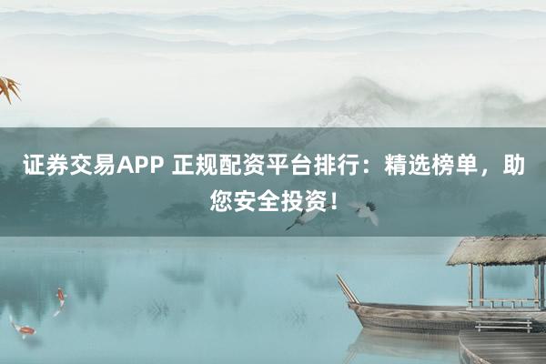 证券交易APP 正规配资平台排行：精选榜单，助您安全投资！