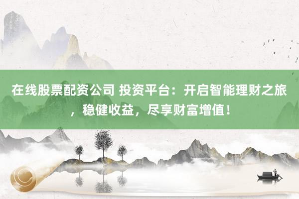 在线股票配资公司 投资平台：开启智能理财之旅，稳健收益，尽享财富增值！