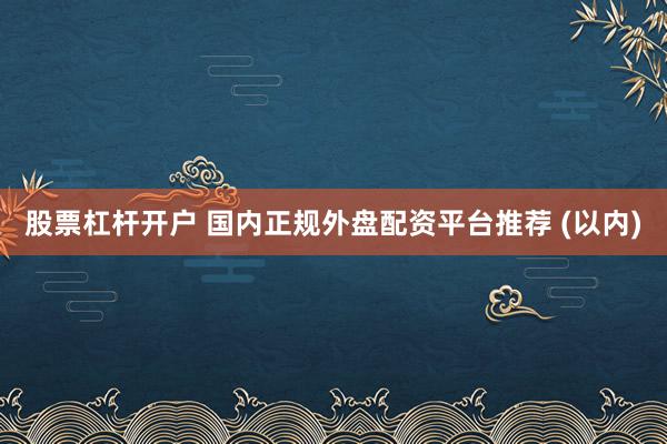 股票杠杆开户 国内正规外盘配资平台推荐 (以内)