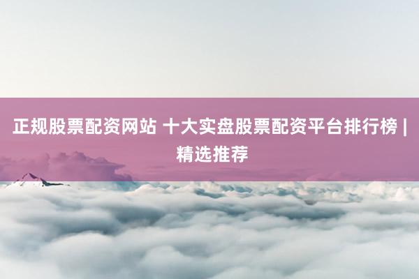 正规股票配资网站 十大实盘股票配资平台排行榜 | 精选推荐