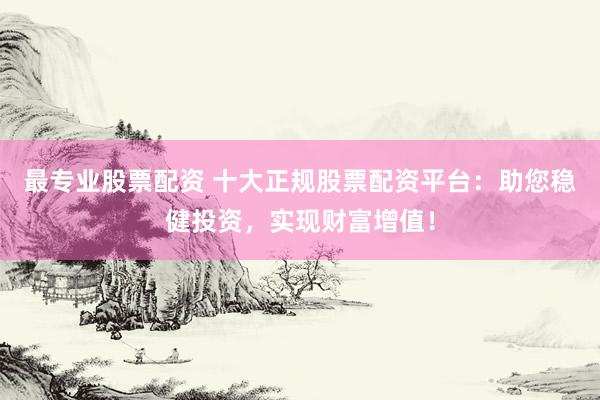 最专业股票配资 十大正规股票配资平台：助您稳健投资，实现财富增值！