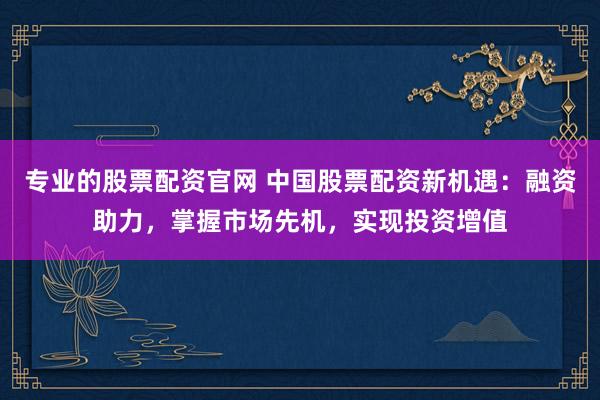 专业的股票配资官网 中国股票配资新机遇：融资助力，掌握市场先机，实现投资增值