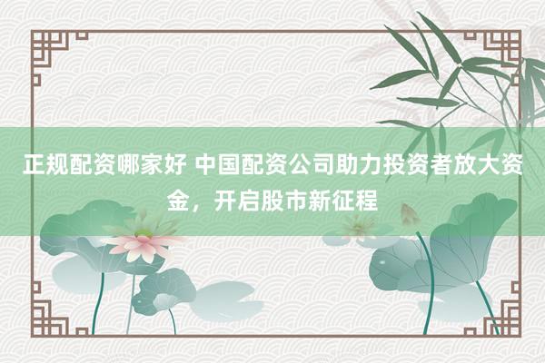 正规配资哪家好 中国配资公司助力投资者放大资金，开启股市新征程