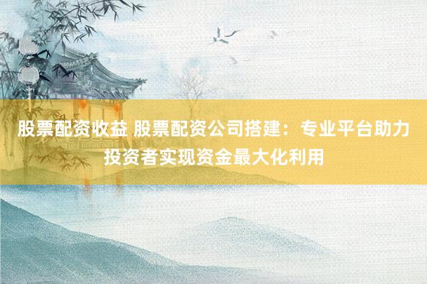 股票配资收益 股票配资公司搭建：专业平台助力投资者实现资金最大化利用
