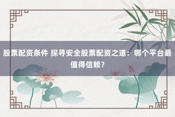 股票配资条件 探寻安全股票配资之道：哪个平台最值得信赖？
