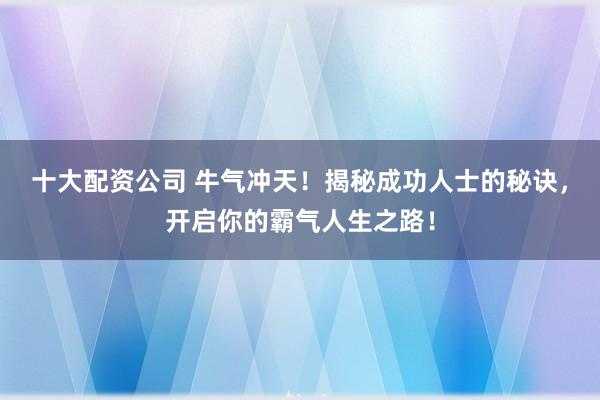 十大配资公司 牛气冲天！揭秘成功人士的秘诀，开启你的霸气人生之路！