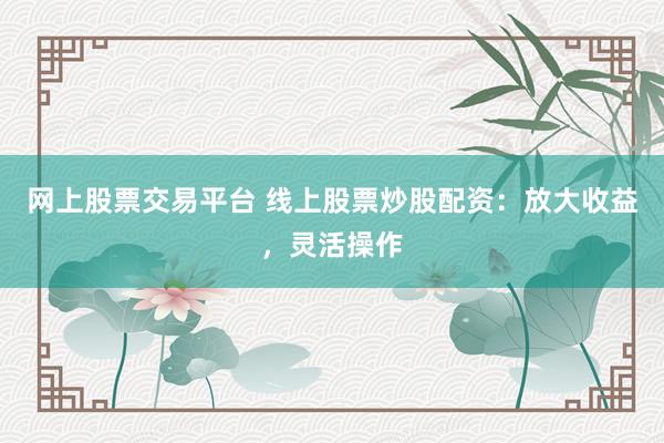 网上股票交易平台 线上股票炒股配资：放大收益，灵活操作