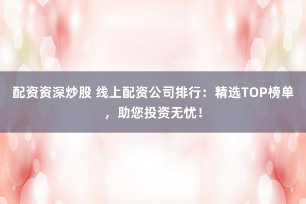 配资资深炒股 线上配资公司排行：精选TOP榜单，助您投资无忧！