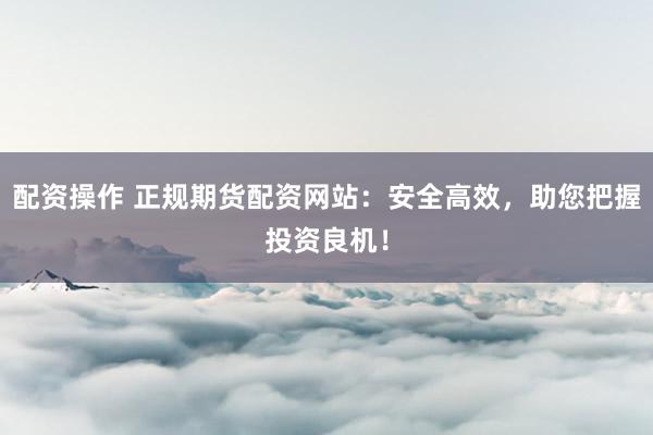 配资操作 正规期货配资网站：安全高效，助您把握投资良机！