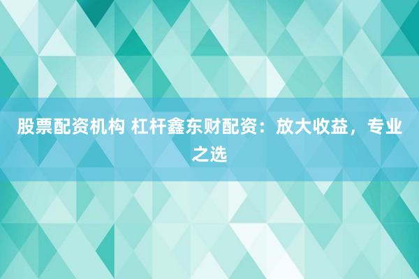 股票配资机构 杠杆鑫东财配资：放大收益，专业之选