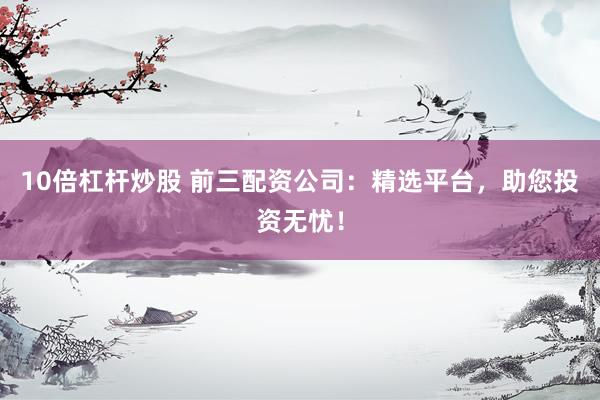 10倍杠杆炒股 前三配资公司：精选平台，助您投资无忧！