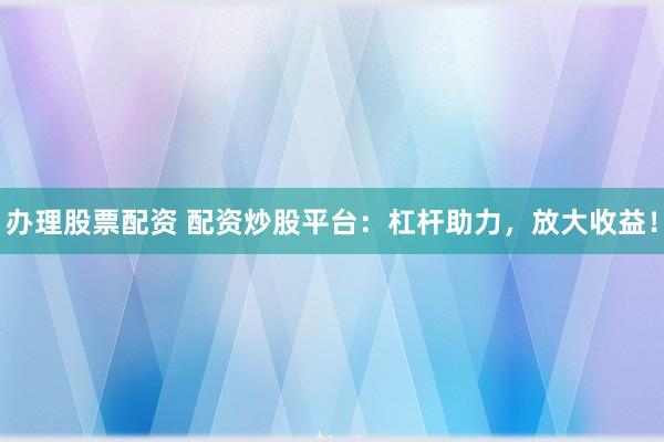 办理股票配资 配资炒股平台：杠杆助力，放大收益！